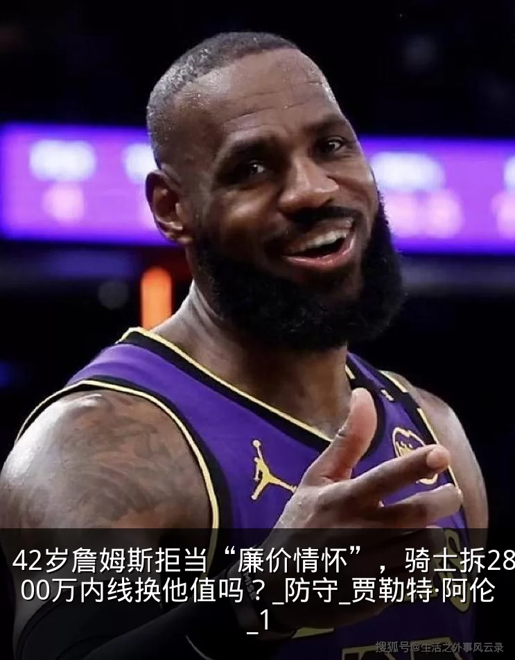 42岁詹姆斯拒当“廉价情怀”,骑士拆2800万内线换他值吗?_防守_贾勒特·阿伦_1
